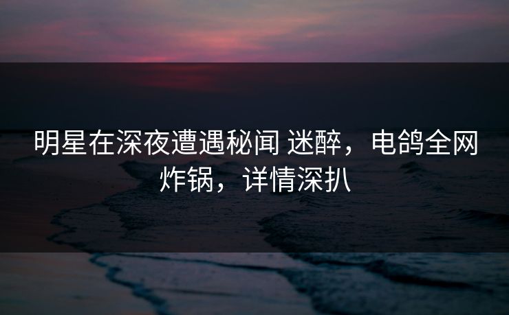 明星在深夜遭遇秘闻 迷醉，电鸽全网炸锅，详情深扒