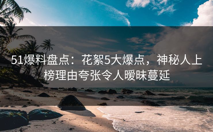 51爆料盘点：花絮5大爆点，神秘人上榜理由夸张令人暧昧蔓延