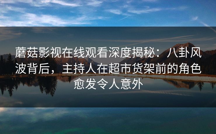 蘑菇影视在线观看深度揭秘：八卦风波背后，主持人在超市货架前的角色愈发令人意外