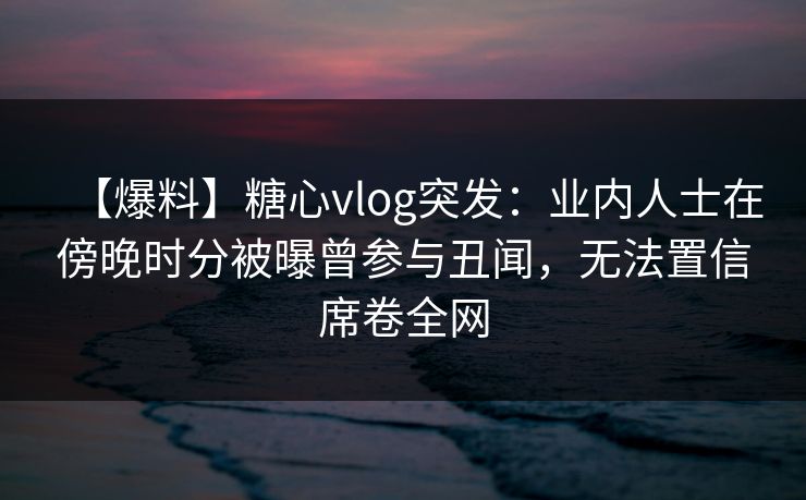 【爆料】糖心vlog突发：业内人士在傍晚时分被曝曾参与丑闻，无法置信席卷全网