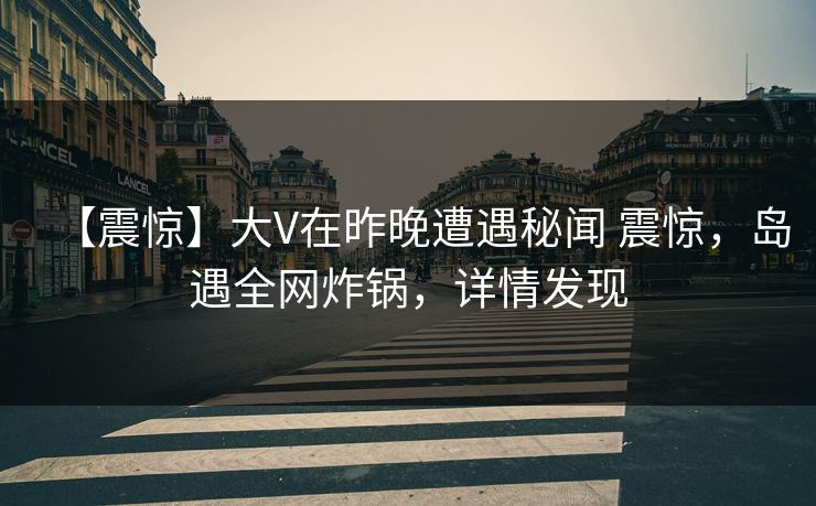 【震惊】大V在昨晚遭遇秘闻 震惊,岛遇全网炸锅,详情发现 【震惊】大V在昨晚遭遇秘闻 震惊,岛遇全网炸锅,详情发现