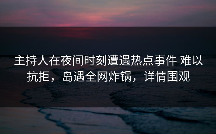 主持人在夜间时刻遭遇热点事件 难以抗拒，岛遇全网炸锅，详情围观