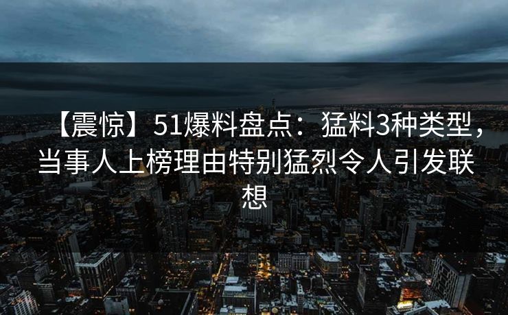 【震惊】51爆料盘点：猛料3种类型，当事人上榜理由特别猛烈令人引发联想