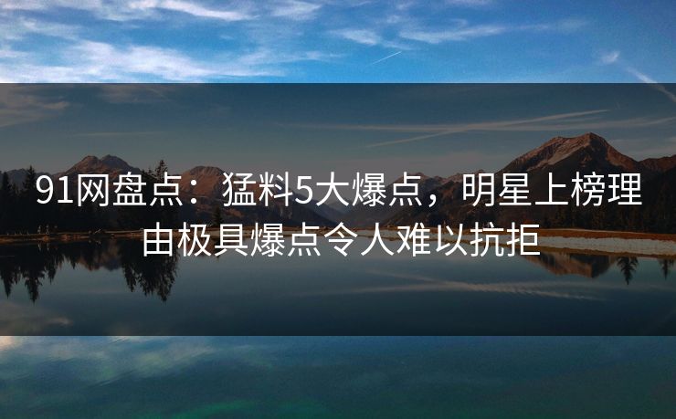 91网盘点：猛料5大爆点，明星上榜理由极具爆点令人难以抗拒