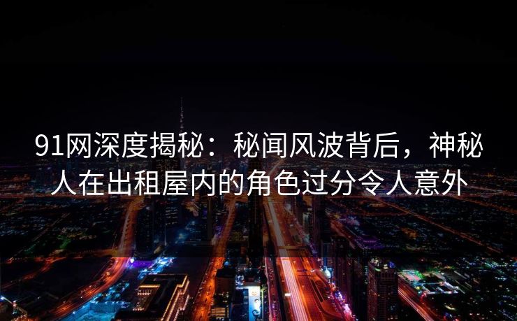 91网深度揭秘:秘闻风波背后,神秘人在出租屋内的角色过分令人意外