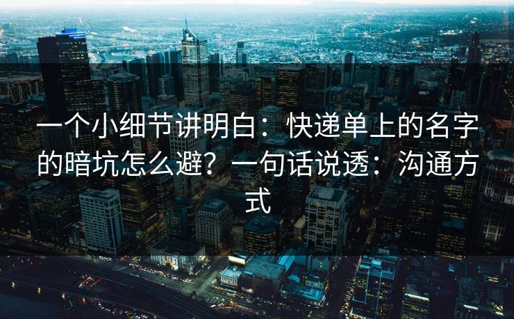 一个小细节讲明白:快递单上的名字的暗坑怎么避?一句话说透:沟通方式