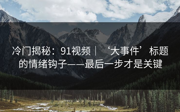 冷门揭秘：91视频｜‘大事件’标题的情绪钩子——最后一步才是关键