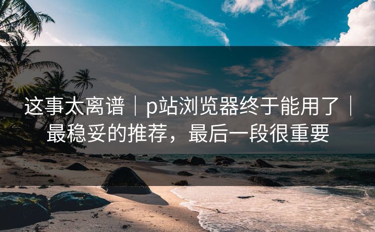 这事太离谱｜p站浏览器终于能用了｜最稳妥的推荐，最后一段很重要