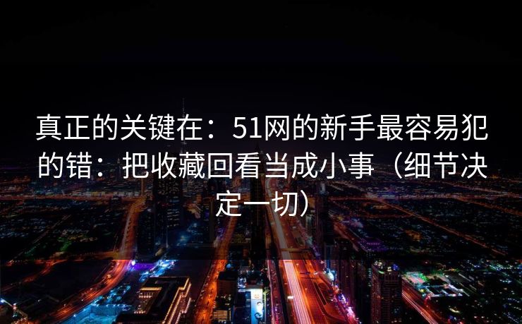 真正的关键在:51网的新手最容易犯的错:把收藏回看当成小事(细节决定一切)