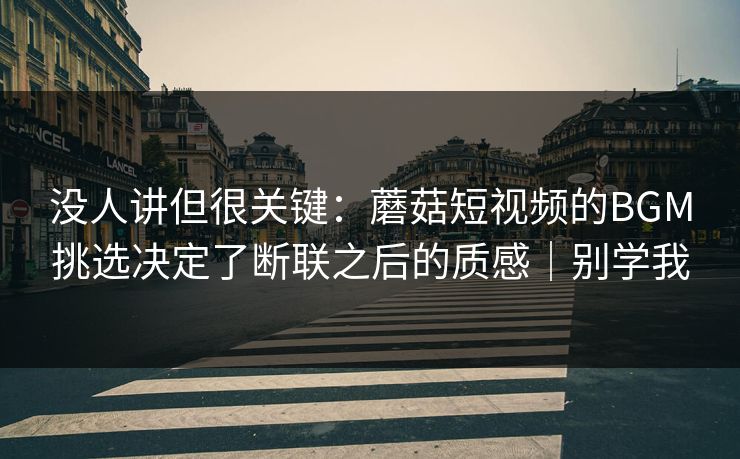 没人讲但很关键：蘑菇短视频的BGM挑选决定了断联之后的质感｜别学我