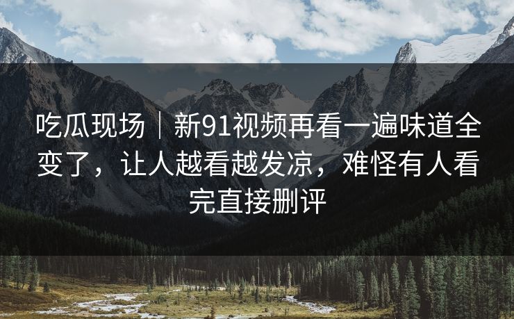 吃瓜现场｜新91视频再看一遍味道全变了，让人越看越发凉，难怪有人看完直接删评