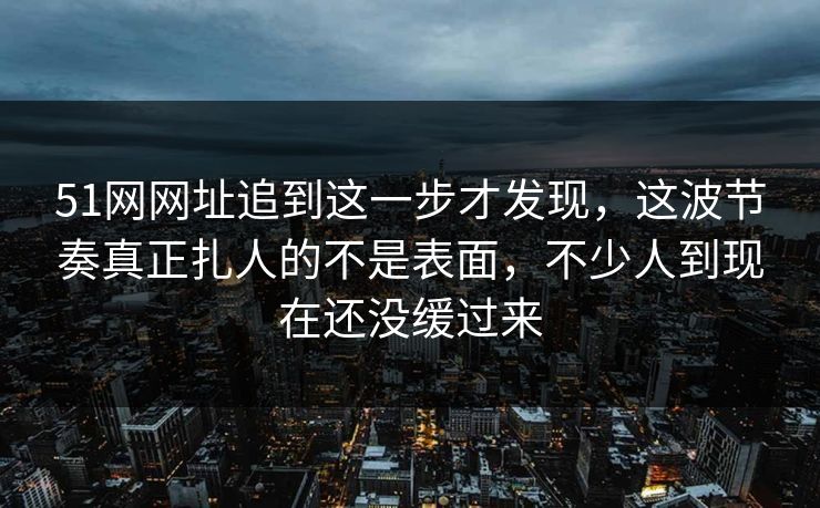 51网网址追到这一步才发现，这波节奏真正扎人的不是表面，不少人到现在还没缓过来