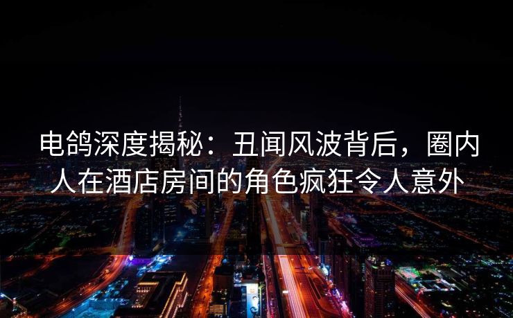 电鸽深度揭秘：丑闻风波背后，圈内人在酒店房间的角色疯狂令人意外