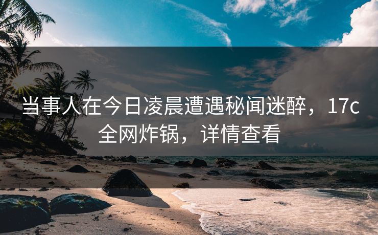 当事人在今日凌晨遭遇秘闻迷醉，17c全网炸锅，详情查看