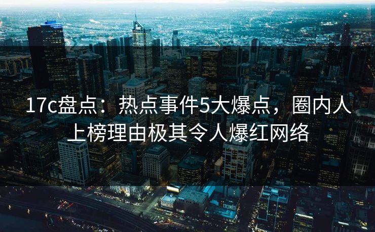 17c盘点：热点事件5大爆点，圈内人上榜理由极其令人爆红网络