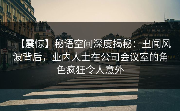 【震惊】秘语空间深度揭秘：丑闻风波背后，业内人士在公司会议室的角色疯狂令人意外
