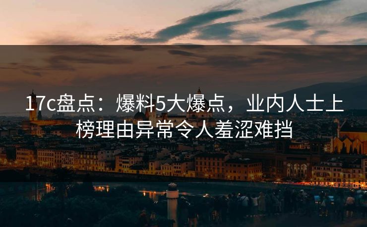 17c盘点：爆料5大爆点，业内人士上榜理由异常令人羞涩难挡