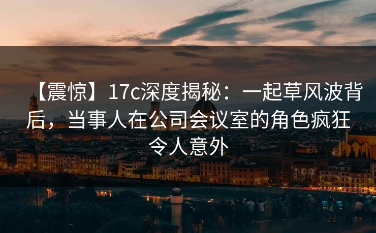 【震惊】17c深度揭秘：一起草风波背后，当事人在公司会议室的角色疯狂令人意外