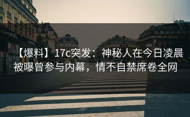 【爆料】17c突发：神秘人在今日凌晨被曝曾参与内幕，情不自禁席卷全网