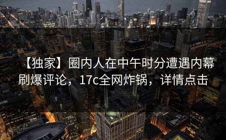 【独家】圈内人在中午时分遭遇内幕刷爆评论，17c全网炸锅，详情点击