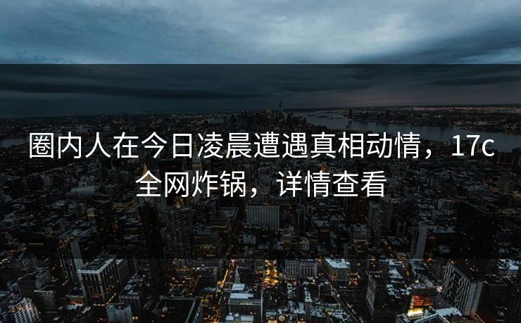 圈内人在今日凌晨遭遇真相动情,17c全网炸锅,详情查看 圈内人在今日凌晨遭遇真相动情,17c全网炸锅,详情查看
