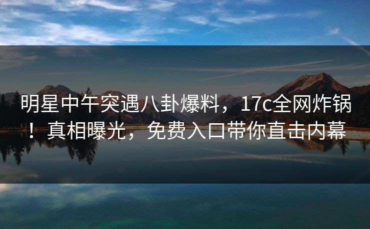 明星中午突遇八卦爆料，17c全网炸锅！真相曝光，免费入口带你直击内幕