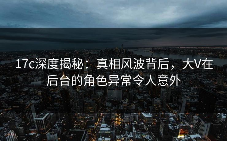17c深度揭秘：真相风波背后，大V在后台的角色异常令人意外