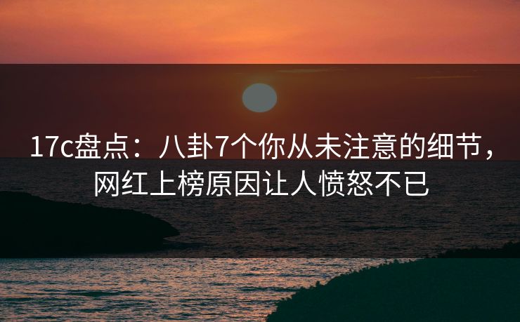 17c盘点：八卦7个你从未注意的细节，网红上榜原因让人愤怒不已