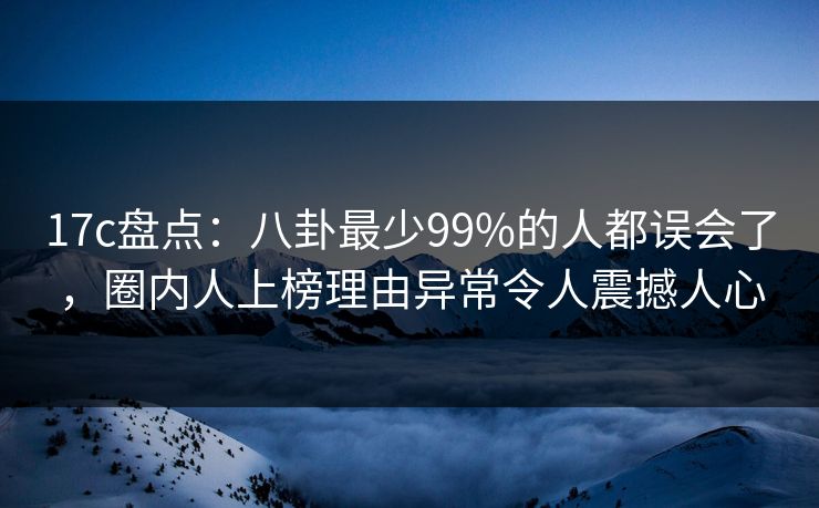 17c盘点：八卦最少99%的人都误会了，圈内人上榜理由异常令人震撼人心