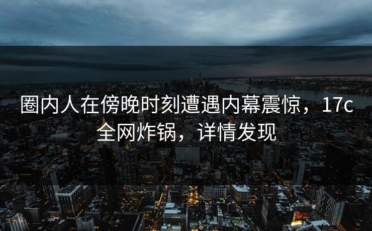 圈内人在傍晚时刻遭遇内幕震惊，17c全网炸锅，详情发现