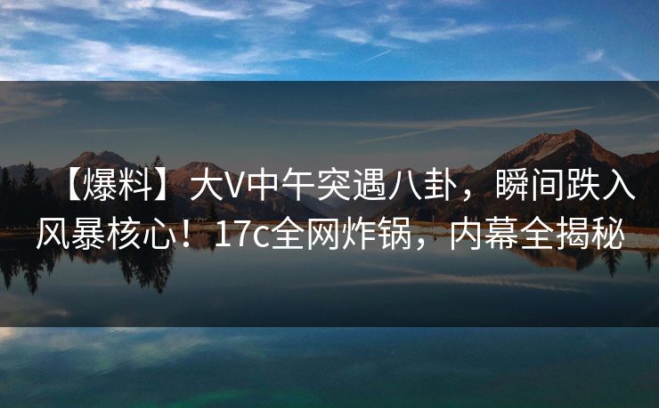 【爆料】大V中午突遇八卦，瞬间跌入风暴核心！17c全网炸锅，内幕全揭秘