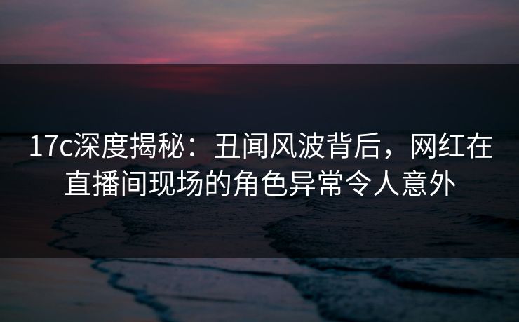 17c深度揭秘：丑闻风波背后，网红在直播间现场的角色异常令人意外