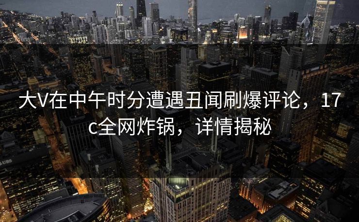 大V在中午时分遭遇丑闻刷爆评论，17c全网炸锅，详情揭秘