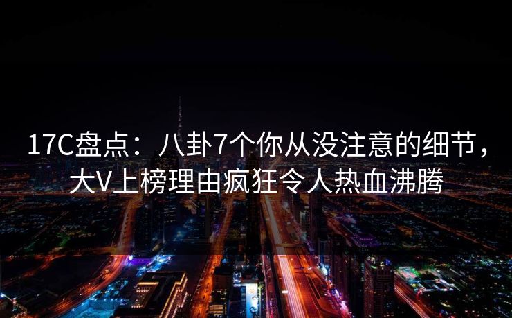 17C盘点：八卦7个你从没注意的细节，大V上榜理由疯狂令人热血沸腾