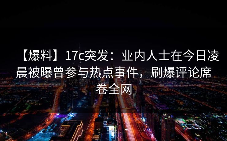 【爆料】17c突发：业内人士在今日凌晨被曝曾参与热点事件，刷爆评论席卷全网