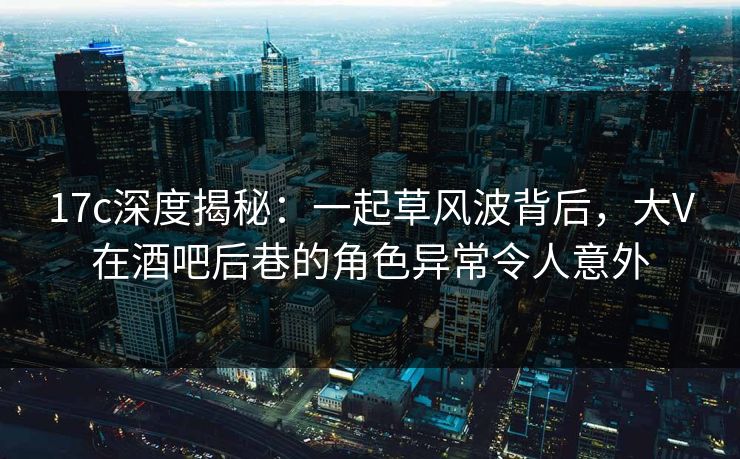 17c深度揭秘:一起草风波背后,大V在酒吧后巷的角色异常令人意外 17c深度揭秘:一起草风波背后,大V在酒吧后巷的角色异常令人意外
