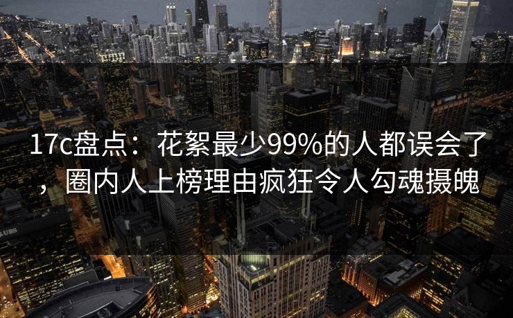 17c盘点：花絮最少99%的人都误会了，圈内人上榜理由疯狂令人勾魂摄魄