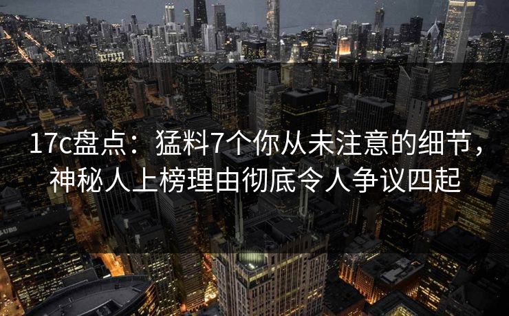 17c盘点：猛料7个你从未注意的细节，神秘人上榜理由彻底令人争议四起