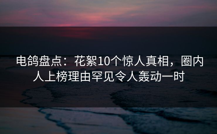 电鸽盘点:花絮10个惊人真相,圈内人上榜理由罕见令人轰动一时 电鸽盘点:花絮10个惊人真相,圈内人上榜理由罕见令人轰动一时