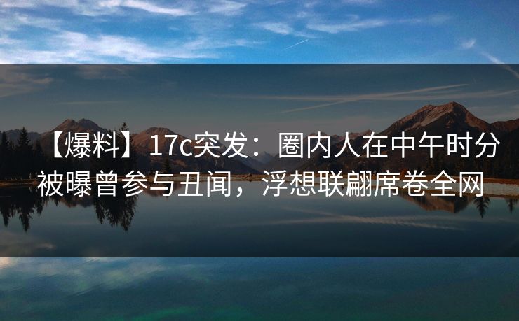 【爆料】17c突发：圈内人在中午时分被曝曾参与丑闻，浮想联翩席卷全网