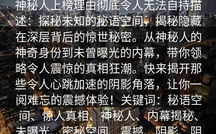 秘语空间盘点：爆料10个惊人真相，神秘人上榜理由彻底令人无法自持描述：探秘未知的秘语空间，揭秘隐藏在深层背后的惊世秘密。从神秘人的神奇身份到未曾曝光的内幕，带你领略令人震惊的真相狂潮。快来揭开那些令人心跳加速的阴影角落，让你一阅难忘的震撼体验！关键词：秘语空间、惊人真相、神秘人、内幕揭秘、未曝光、密秘空间、震撼、阴影、阴谋、秘密