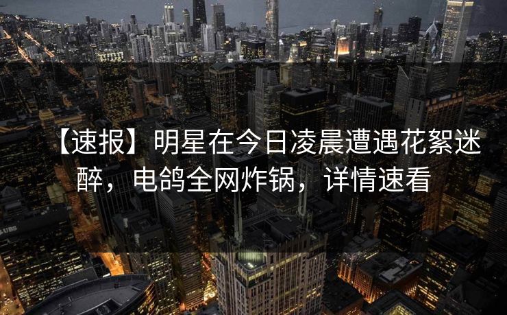 【速报】明星在今日凌晨遭遇花絮迷醉,电鸽全网炸锅,详情速看