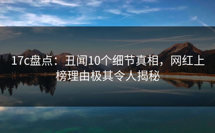 17c盘点：丑闻10个细节真相，网红上榜理由极其令人揭秘