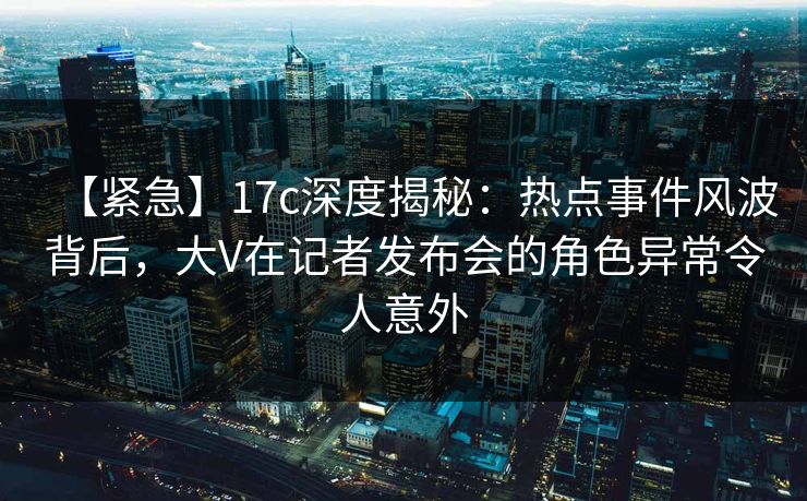 【紧急】17c深度揭秘:热点事件风波背后,大V在记者发布会的角色异常令人意外 【紧急】17c深度揭秘:热点事件风波背后,大V在记者发布会的角色异常令人意外