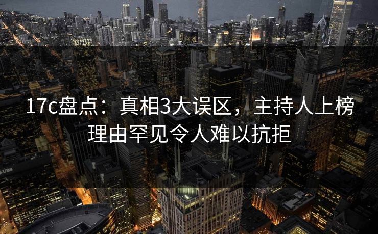 17c盘点：真相3大误区，主持人上榜理由罕见令人难以抗拒