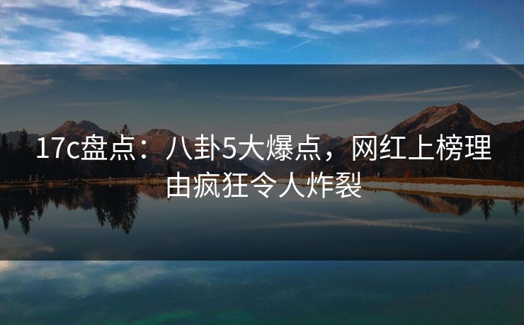 17c盘点：八卦5大爆点，网红上榜理由疯狂令人炸裂