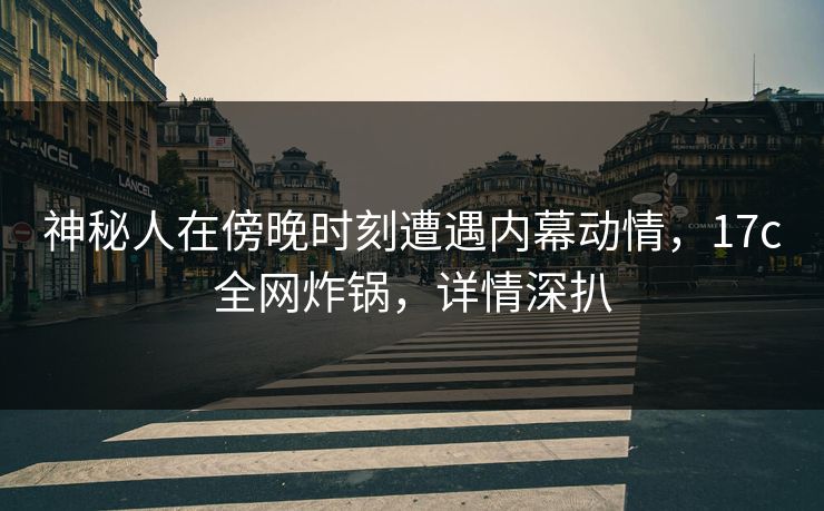 神秘人在傍晚时刻遭遇内幕动情，17c全网炸锅，详情深扒