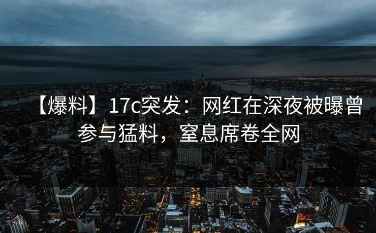 【爆料】17c突发：网红在深夜被曝曾参与猛料，窒息席卷全网