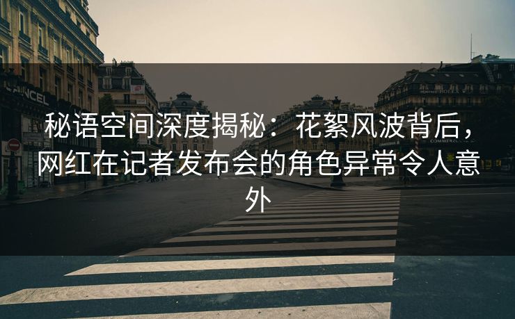 秘语空间深度揭秘：花絮风波背后，网红在记者发布会的角色异常令人意外
