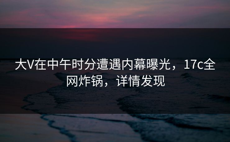 大V在中午时分遭遇内幕曝光,17c全网炸锅,详情发现 大V在中午时分遭遇内幕曝光,17c全网炸锅,详情发现